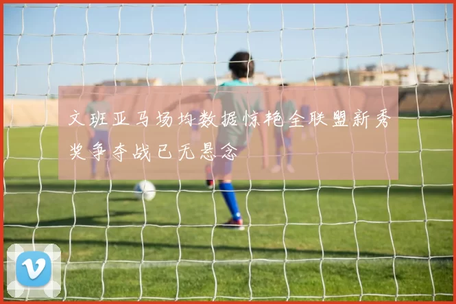 文班亚马场均数据惊艳全联盟新秀奖争夺战已无悬念