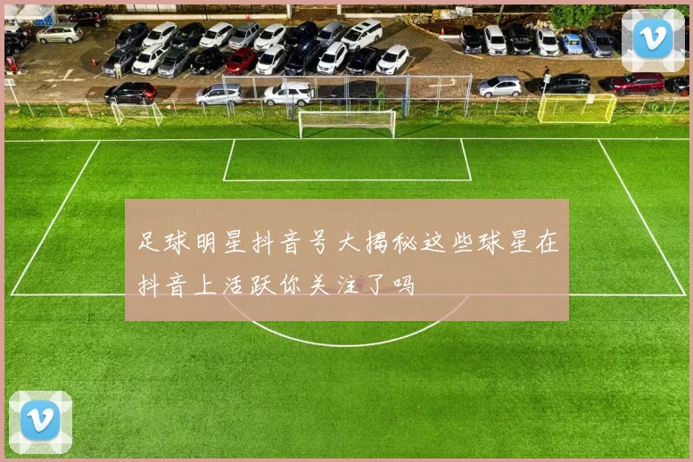 足球明星抖音号大揭秘这些球星在抖音上活跃你关注了吗