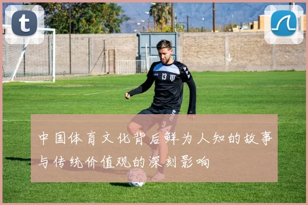 中国体育文化背后鲜为人知的故事与传统价值观的深刻影响